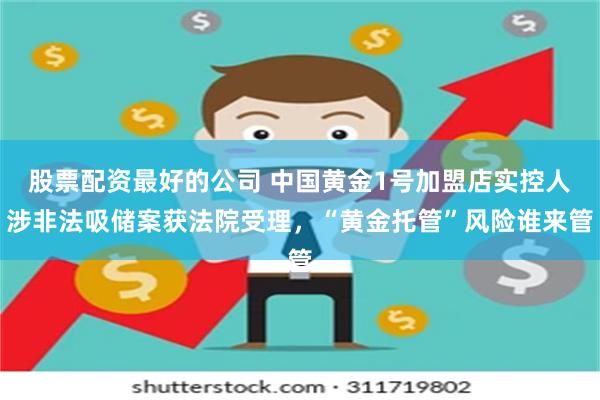 股票配资最好的公司 中国黄金1号加盟店实控人涉非法吸储案获法院受理，“黄金托管”风险谁来管