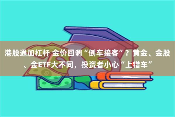 港股通加杠杆 金价回调“倒车接客”？黄金、金股、金ETF大不同，投资者小心“上错车”