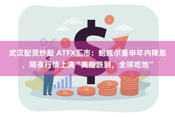 武汉配资炒股 ATFX汇市：鲍威尔重申年内降息，隔夜行情上演“美指跌到，全球吃饱”