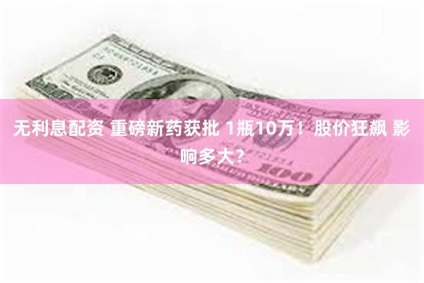 无利息配资 重磅新药获批 1瓶10万！股价狂飙 影响多大？