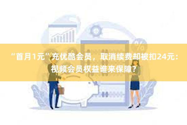 “首月1元”充优酷会员，取消续费却被扣24元：视频会员权益谁来保障？