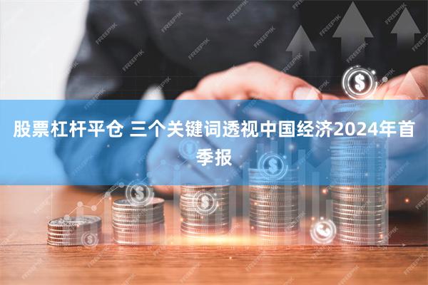 股票杠杆平仓 三个关键词透视中国经济2024年首季报