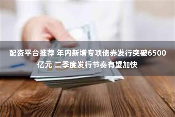 配资平台推荐 年内新增专项债券发行突破6500亿元 二季度发行节奏有望加快