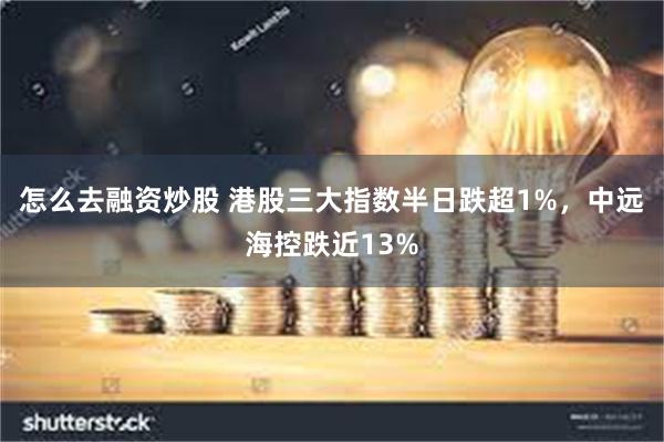 怎么去融资炒股 港股三大指数半日跌超1%，中远海控跌近13%