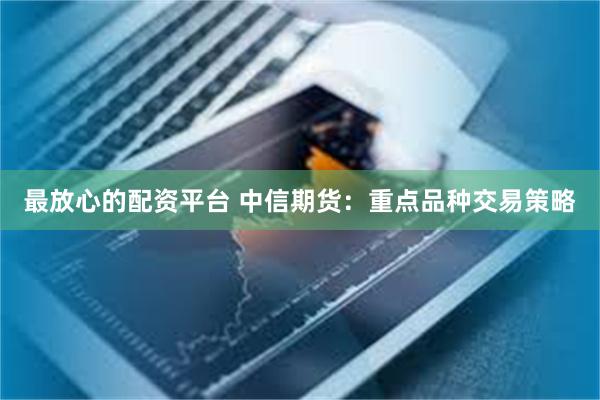 最放心的配资平台 中信期货：重点品种交易策略