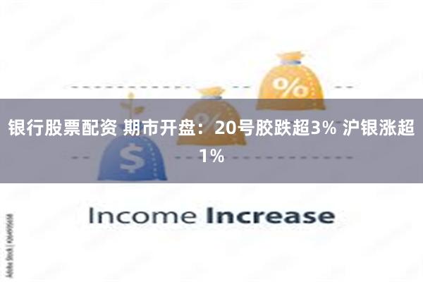 银行股票配资 期市开盘：20号胶跌超3% 沪银涨超1%