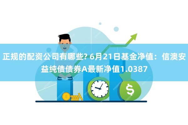 正规的配资公司有哪些? 6月21日基金净值：信澳安益纯债债券A最新净值1.0387