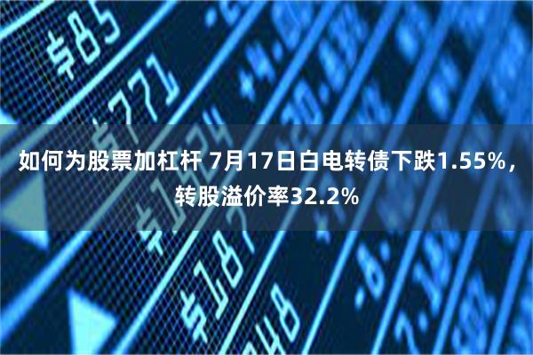 如何为股票加杠杆 7月17日白电转债下跌1.55%，转股溢价率32.2%