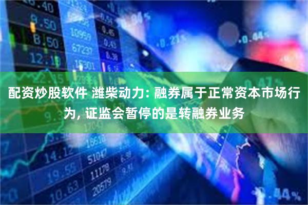 配资炒股软件 潍柴动力: 融券属于正常资本市场行为, 证监会暂停的是转融券业务