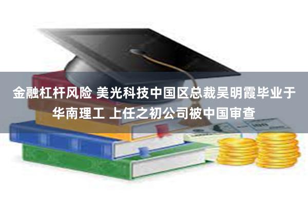 金融杠杆风险 美光科技中国区总裁吴明霞毕业于华南理工 上任之初公司被中国审查