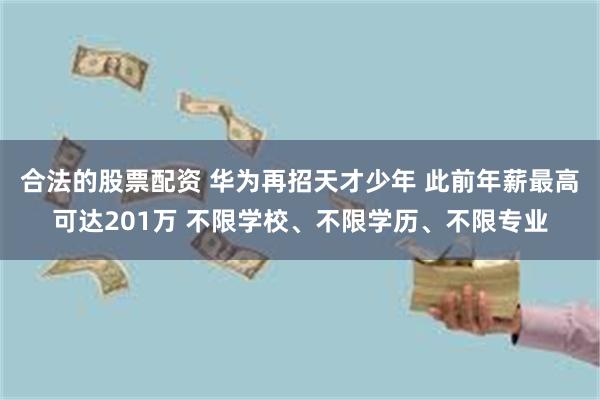 合法的股票配资 华为再招天才少年 此前年薪最高可达201万 不限学校、不限学历、不限专业