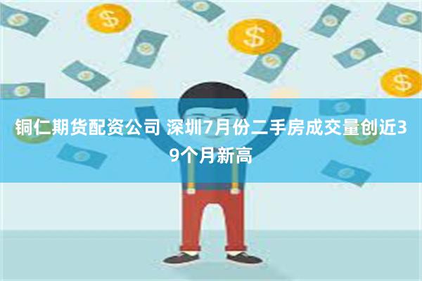 铜仁期货配资公司 深圳7月份二手房成交量创近39个月新高