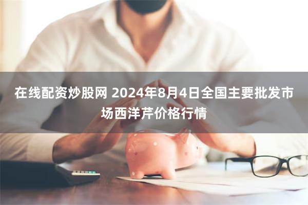 在线配资炒股网 2024年8月4日全国主要批发市场西洋芹价格行情