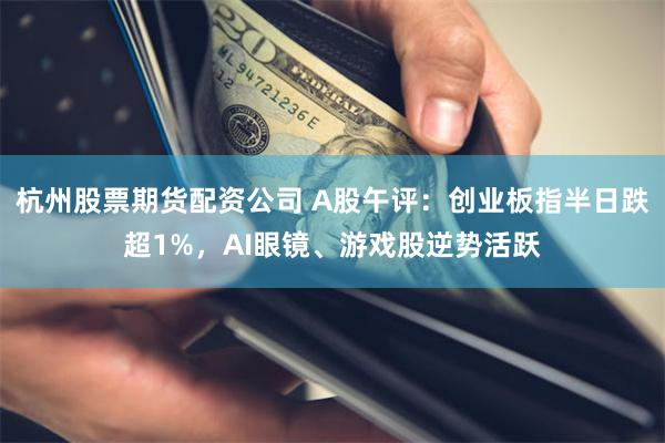 杭州股票期货配资公司 A股午评：创业板指半日跌超1%，AI眼镜、游戏股逆势活跃