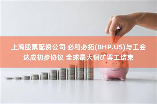 上海股票配资公司 必和必拓(BHP.US)与工会达成初步协议 全球最大铜矿罢工结束