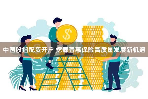 中国股指配资开户 挖掘普惠保险高质量发展新机遇