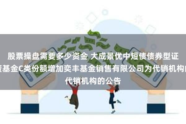 股票操盘需要多少资金 大成景优中短债债券型证券投资基金C类份额增加奕丰基金销售有限公司为代销机构的公告