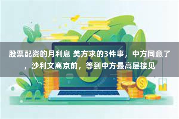 股票配资的月利息 美方求的3件事，中方同意了，沙利文离京前，等到中方最高层接见