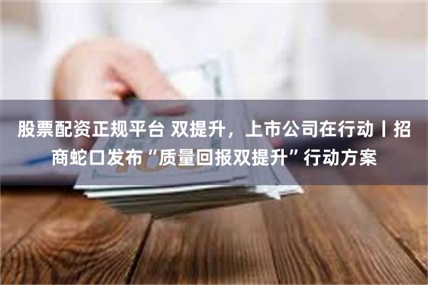 股票配资正规平台 双提升，上市公司在行动丨招商蛇口发布“质量回报双提升”行动方案