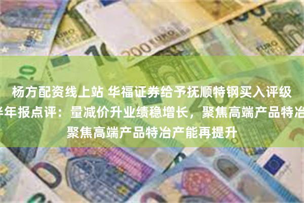 杨方配资线上站 华福证券给予抚顺特钢买入评级，2024年半年报点评：量减价升业绩稳增长，聚焦高端产品特冶产能再提升