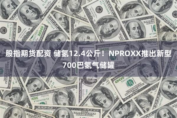 股指期货配资 储氢12.4公斤！NPROXX推出新型700巴氢气储罐