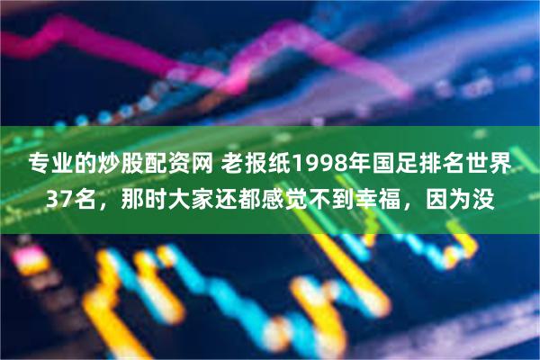 专业的炒股配资网 老报纸1998年国足排名世界37名，那时大家还都感觉不到幸福，因为没