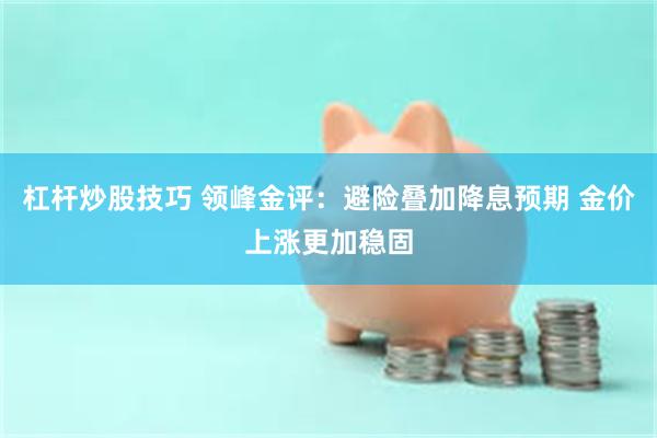 杠杆炒股技巧 领峰金评：避险叠加降息预期 金价上涨更加稳固