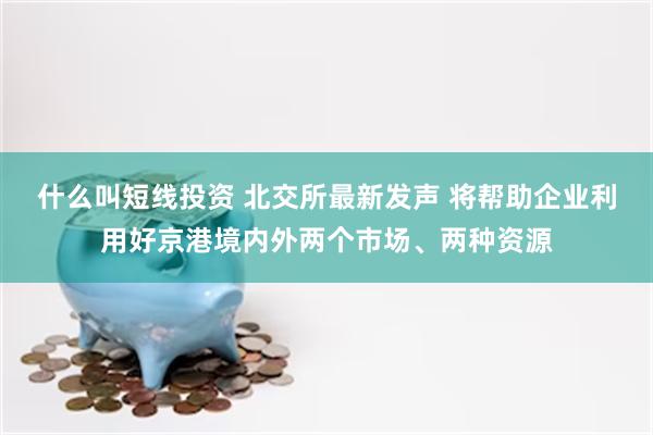 什么叫短线投资 北交所最新发声 将帮助企业利用好京港境内外两个市场、两种资源