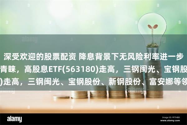 深受欢迎的股票配资 降息背景下无风险利率进一步下行，红利风格再受青睐，高股息ETF(563180)走高，三钢闽光、宝钢股份、新钢股份、富安娜等领涨