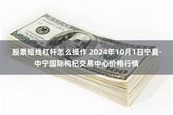 股票短线杠杆怎么操作 2024年10月1日宁夏·中宁国际枸杞交易中心价格行情