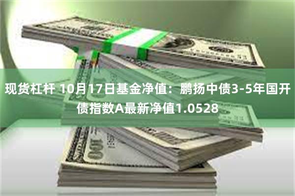 现货杠杆 10月17日基金净值：鹏扬中债3-5年国开债指数A最新净值1.0528