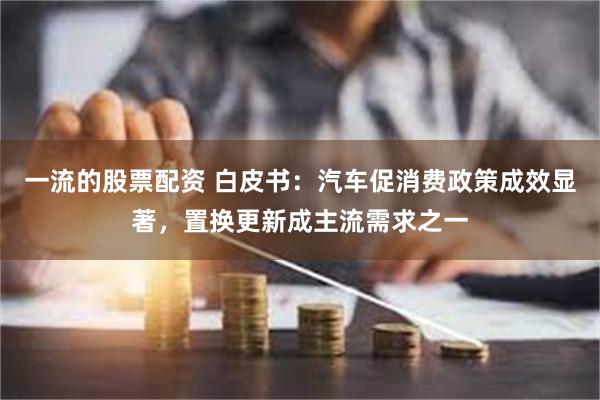 一流的股票配资 白皮书：汽车促消费政策成效显著，置换更新成主流需求之一