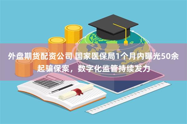 外盘期货配资公司 国家医保局1个月内曝光50余起骗保案，数字化监管持续发力