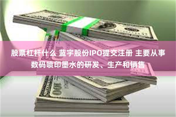 股票杠杆什么 蓝宇股份IPO提交注册 主要从事数码喷印墨水的研发、生产和销售