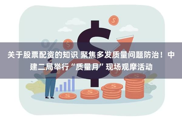 关于股票配资的知识 聚焦多发质量问题防治！中建二局举行“质量月”现场观摩活动