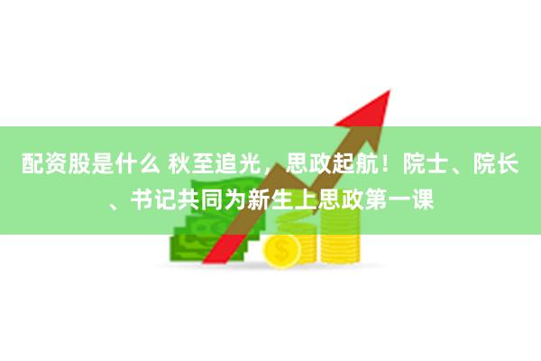 配资股是什么 秋至追光，思政起航！院士、院长、书记共同为新生上思政第一课