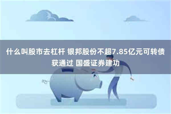 什么叫股市去杠杆 银邦股份不超7.85亿元可转债获通过 国盛证券建功