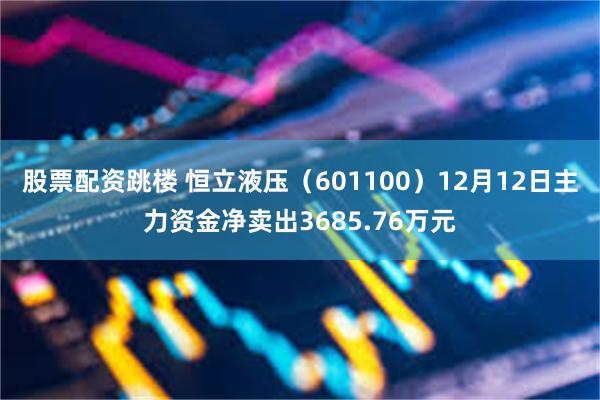 股票配资跳楼 恒立液压（601100）12月12日主力资金净卖出3685.76万元