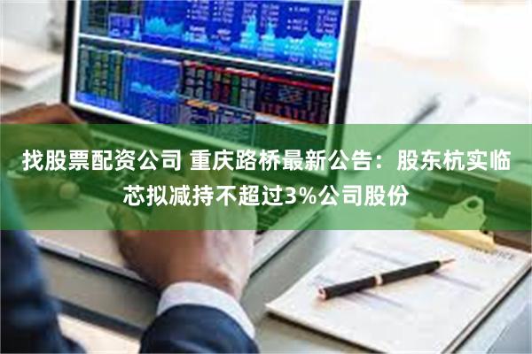 找股票配资公司 重庆路桥最新公告：股东杭实临芯拟减持不超过3%公司股份