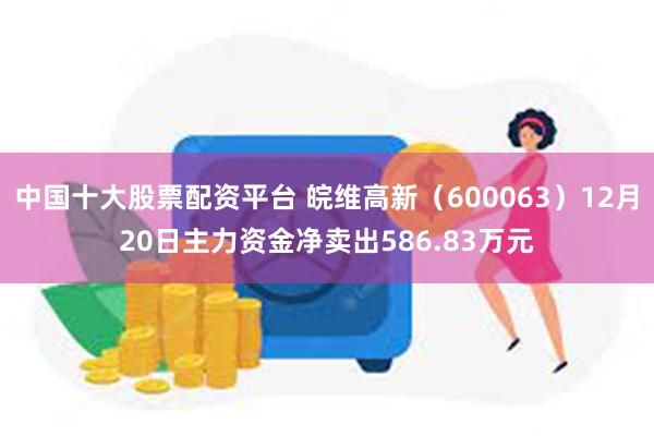 中国十大股票配资平台 皖维高新（600063）12月20日主力资金净卖出586.83万元