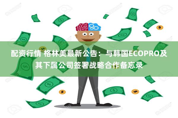 配资行情 格林美最新公告：与韩国ECOPRO及其下属公司签署战略合作备忘录