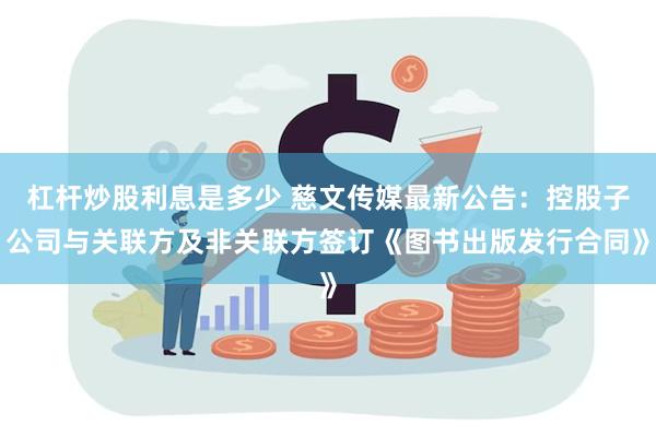 杠杆炒股利息是多少 慈文传媒最新公告：控股子公司与关联方及非关联方签订《图书出版发行合同》