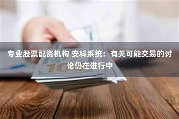 专业股票配资机构 安科系统：有关可能交易的讨论仍在进行中