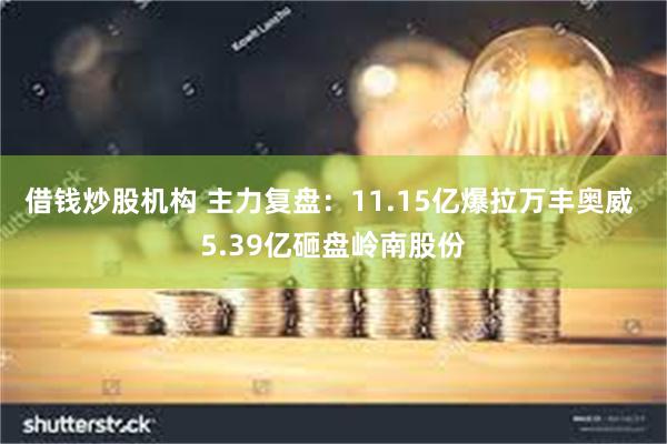 借钱炒股机构 主力复盘：11.15亿爆拉万丰奥威 5.39亿砸盘岭南股份