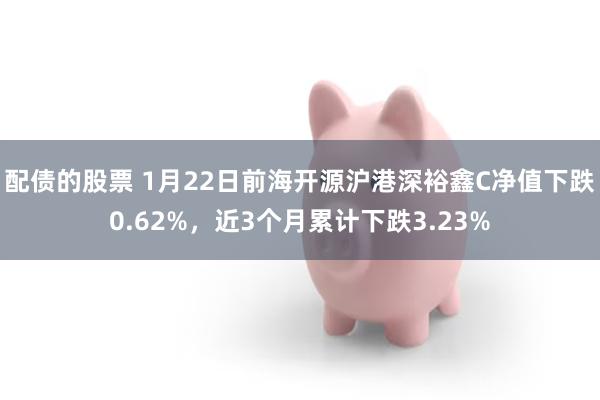 配债的股票 1月22日前海开源沪港深裕鑫C净值下跌0.62%，近3个月累计下跌3.23%