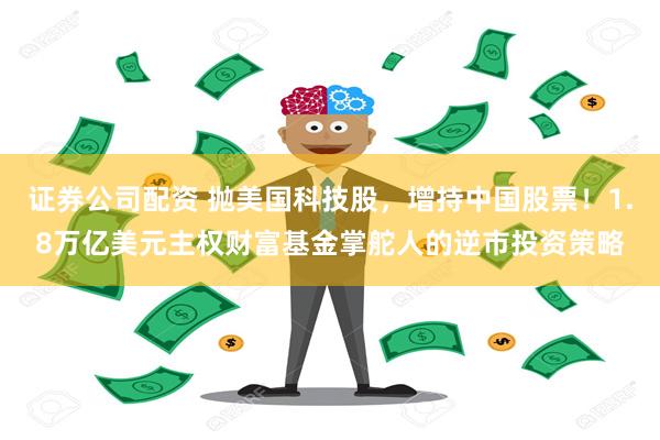 证券公司配资 抛美国科技股，增持中国股票！1.8万亿美元主权财富基金掌舵人的逆市投资策略