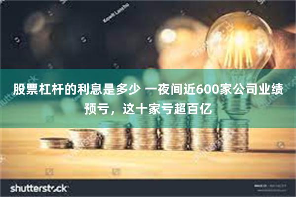 股票杠杆的利息是多少 一夜间近600家公司业绩预亏，这十家亏超百亿