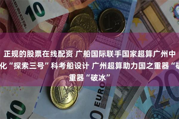 正规的股票在线配资 广船国际联手国家超算广州中心优化“探索三号”科考船设计 广州超算助力国之重器“破冰”