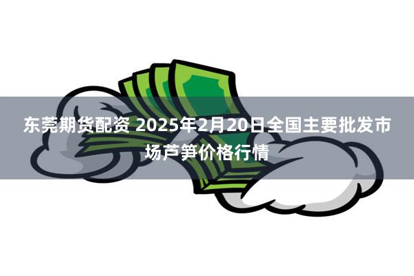 东莞期货配资 2025年2月20日全国主要批发市场芦笋价格行情