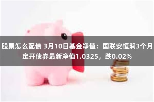 股票怎么配债 3月10日基金净值：国联安恒润3个月定开债券最新净值1.0325，跌0.02%